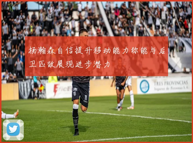 杨瀚森自信提升移动能力称能与后卫匹敌展现进步潜力