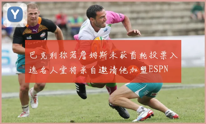 巴克利称若詹姆斯未获首轮投票入选名人堂将亲自邀请他加盟ESPN