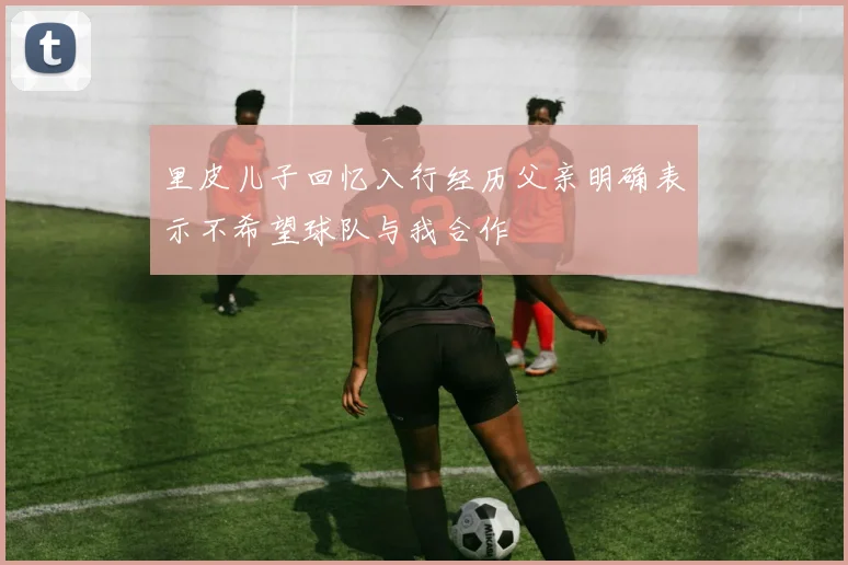 里皮儿子回忆入行经历父亲明确表示不希望球队与我合作