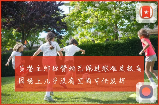 黄潜主帅称赞姆巴佩进球难度极高因场上几乎没有空间可供发挥
