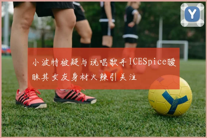 小波特被疑与说唱歌手ICESpice暧昧其女友身材火辣引关注
