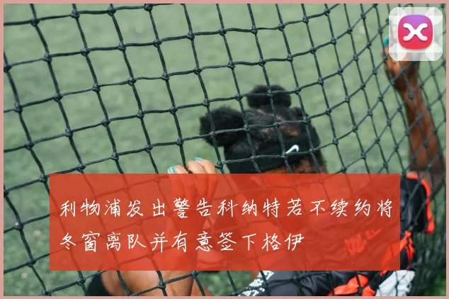 利物浦发出警告科纳特若不续约将冬窗离队并有意签下格伊