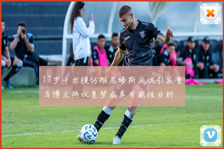 17岁卡尔模仿维尼修斯庆祝引发皇马博主热议皇梦成真可能性分析