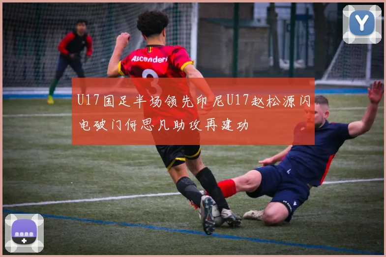 U17国足半场领先印尼U17赵松源闪电破门何思凡助攻再建功