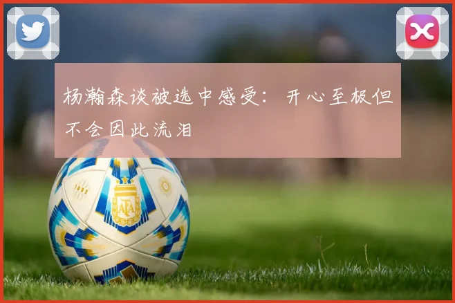 杨瀚森谈被选中感受：开心至极但不会因此流泪