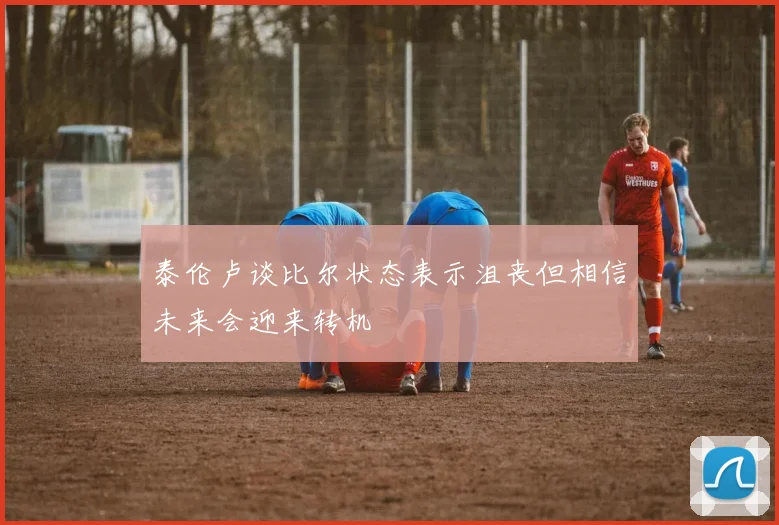 泰伦卢谈比尔状态表示沮丧但相信未来会迎来转机