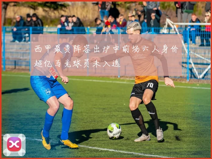 西甲最贵阵容出炉中前场六人身价超亿马竞球员未入选