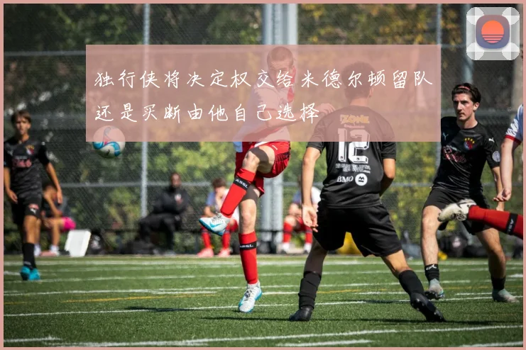 独行侠将决定权交给米德尔顿留队还是买断由他自己选择