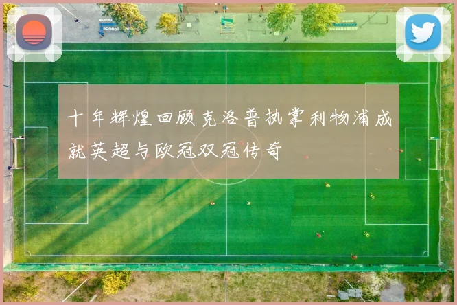 十年辉煌回顾克洛普执掌利物浦成就英超与欧冠双冠传奇