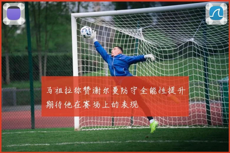 马祖拉称赞谢尔曼防守全能性提升期待他在赛场上的表现