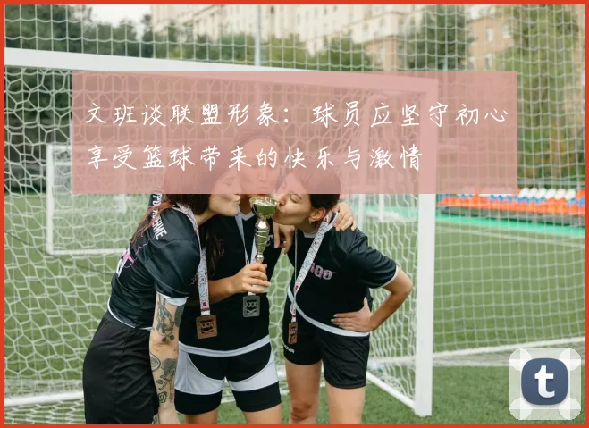 文班谈联盟形象：球员应坚守初心享受篮球带来的快乐与激情