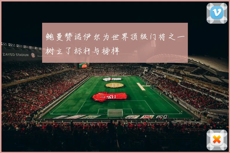 鲍曼赞诺伊尔为世界顶级门将之一树立了标杆与榜样