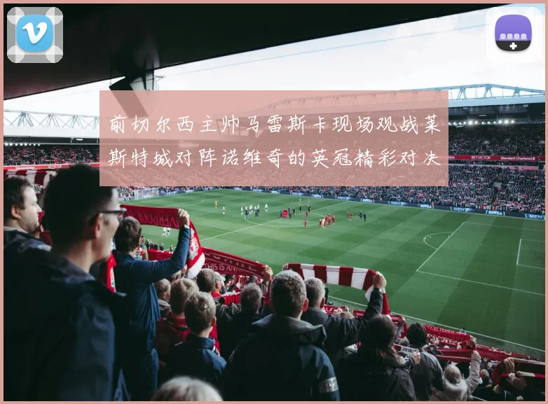前切尔西主帅马雷斯卡现场观战莱斯特城对阵诺维奇的英冠精彩对决