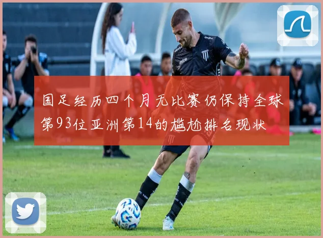 国足经历四个月无比赛仍保持全球第93位亚洲第14的尴尬排名现状