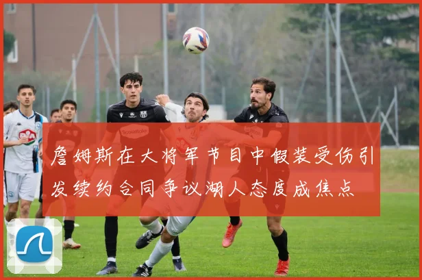 詹姆斯在大将军节目中假装受伤引发续约合同争议湖人态度成焦点