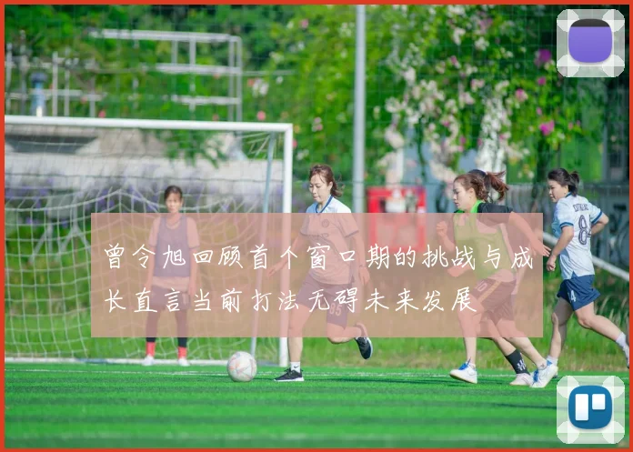曾令旭回顾首个窗口期的挑战与成长直言当前打法无碍未来发展